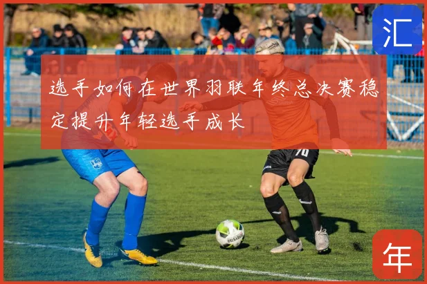 选手如何在世界羽联年终总决赛稳定提升年轻选手成长